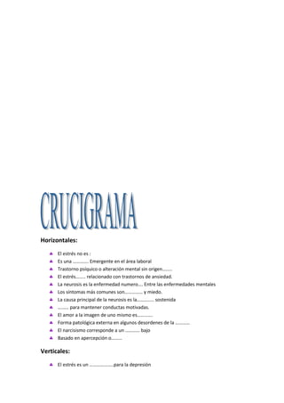 Horizontales:
      El estrés no es :
      Es una …………. Emergente en el área laboral
      Trastorno psíquico o alteración mental sin origen……..
      El estrés…….. relacionado con trastornos de ansiedad.
      La neurosis es la enfermedad numero…. Entre las enfermedades mentales
      Los síntomas más comunes son…………… y miedo.
      La causa principal de la neurosis es la………….. sostenida
      ……… para mantener conductas motivadas.
      El amor a la imagen de uno mismo es………….
      Forma patológica externa en algunos desordenes de la …………
      El narcisismo corresponde a un ………… bajo
      Basado en apercepción o………

Verticales:
      El estrés es un ………………..para la depresión
 