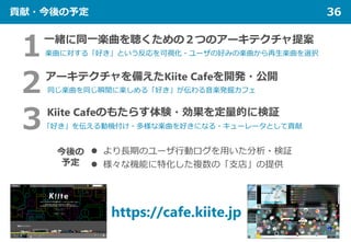 貢献・今後の予定 36
２アーキテクチャを備えたKiite Cafeを開発・公開
同じ楽曲を同じ瞬間に楽しめる「好き」が伝わる音楽発掘カフェ
１一緒に同一楽曲を聴くための２つのアーキテクチャ提案
楽曲に対する「好き」という反応を可視化・ユーザの...