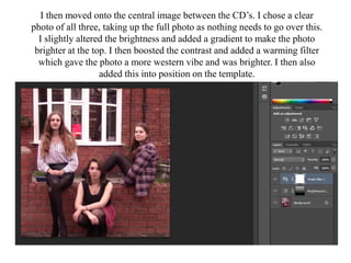 I then moved onto the central image between the CD’s. I chose a clear
photo of all three, taking up the full photo as nothing needs to go over this.
I slightly altered the brightness and added a gradient to make the photo
brighter at the top. I then boosted the contrast and added a warming filter
which gave the photo a more western vibe and was brighter. I then also
added this into position on the template.
 