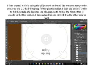 I then created a circle using the ellipse tool and used the eraser to remove the
centre so the CD had the space for the plastic holder. I then use and off white
to fill the circle and reduced the opaqueness to mimic the plastic that is
usually in the this section. I duplicated this and moved it to the other disc as
well.
 