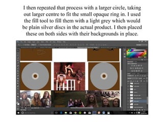 I then repeated that process with a larger circle, taking
out larger centre to fit the small opaque ring in. I used
the fill tool to fill them with a light grey which would
be plain silver discs in the actual product. I then placed
these on both sides with their backgrounds in place.
 