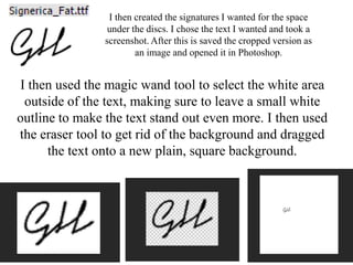 I then created the signatures I wanted for the space
under the discs. I chose the text I wanted and took a
screenshot. After this is saved the cropped version as
an image and opened it in Photoshop.
I then used the magic wand tool to select the white area
outside of the text, making sure to leave a small white
outline to make the text stand out even more. I then used
the eraser tool to get rid of the background and dragged
the text onto a new plain, square background.
 