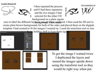 I then repeated the process
until I had three signatures
and the two images I had
selected for the other CD
background on a plain square
background. I also madesure to label the different layers to not get them confused. I then used the fill tool to
create plain brown backgrounds for both of the sides and placed them on the digipak
template I had created to fit the images I wanted on. I used the transform tool so size
them, holding shift to keep them square.
To get the image I wanted twice
I duplicated the layers and
turned the images upside down
using the transform tool so they
would be right way when put
 