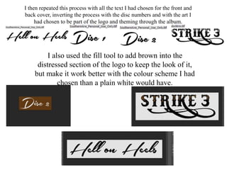 I then repeated this process with all the text I had chosen for the front and
back cover, inverting the process with the disc numbers and with the art I
had chosen to be part of the logo and theming through the album.
I also used the fill tool to add brown into the
distressed section of the logo to keep the look of it,
but make it work better with the colour scheme I had
chosen than a plain white would have.
 