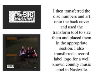 I then transferred the
disc numbers and art
onto the back cover
and used the
transform tool to size
them and placed them
in the appropriate
section. I also
transferred a record
label logo for a well
known country music
label in Nashville.
 