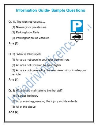 Information Guide- Sample Questions
Q. 1). The sign represents…
(1) No entry for private cars
(2) Parking lot – Taxis
(3) Parking for police vehicles
Ans (2)
Q. 2). What is Blind spot?
(1) An area not seen in your rear view mirrors.
(2) An area not Covered by head lights
(3) An area not covered by the rear view mirror inside your
vehicle.
Ans (1)
Q. 3) What is the main aim to the first aid?
(1) To treat the injury
(2) To prevent aggravating the injury and its extents
(3) All of the above
Ans (2)
 