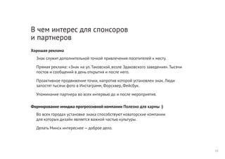 В чем интерес для спонсоров
и партнеров
Хорошая реклама
Знак служит дополнительной точкой привлечения посетителей к месту.
Прямая реклама: «Знак на ул. Таковской, возле Эдаковского заведения». Тысячи
постов и сообщений в день открытия и после него.
Проактивное продвижение точки, напротив которой установлен знак. Люди
запостят тысячи фото в Инстаграмм, Форсквер, Фейсбук.
Упоминание партнера во всех интервью до и после мероприятия.
Формирование имиджа прогрессивной компании Полезно для кармы :)
Во всех городах установке знака способствуют новаторские компании
для которых дизайн является важной частью культуры.
Делать Минск интереснее — доброе дело.
11
 