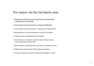 Что нужно что бы поставить знак
1. Придумать место для знака в достаточно популярной
пешеходной зоне города
2. Согласовать место установки со Студией Лебедева
3. Согласовать место установки с городским управлением
4. Договориться о финансировании, найти спонсоров
5. Принять макет, разработанный Студией
6. Согласовать со Студией внешний вид готового знака,
если производство местное
7. Организовать производство, доставку и установку знака
8. Обеспечить присутствие СМИ в день установки
9. В день установки прислать Студии фотографии с места
13
 