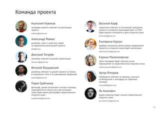 Команда проекта
Анатолий Новиков
менеджер проекта, отвечает за реализацию
проекта
artby.biz@gmail.com
Александр Ревяко
дизайнер, знает о знаке все, следит
за правильной реализацией проекта
alek@tut.by
Дмитрий Титарёв
дизайнер, отвечает за дизайн презентации
leonmax3@gmail.com
Виталий Янушевский
дизайнер, отвечает за дизайн проекта на Талаке,
в социальных сетях и за сувенируную продукцию
bootook@gmail.com
Павел Грабчиков
фотограф, делает репортажи со встреч команды,
мероприятий по поиску мест для установки
знака, будет делать фотографии торжественного
открытия знака
p.grabchikov@gmail.com
Василий Корф
маркетолог, отвечает за постоянное освещение
проекта в интернете, взаимодействует со СМИ,
будет вещать в интернете в день открытия знака
korfvasily@gmail.com
Екатерина Корзун
драйвер, инициатор разных видов продвижения
проекта, на открытии знака будет аниматором
katerina.korzun@gmail.com
Карина Малиномвская
ивент-менеджер, будет отвечать за все
мероприятие по торжественному открытию знака
malinovska.karina@gmail.com
Артур Яппаров
переводчик, отвечает за перевод с русского
на беларуский и атмосферу на собраниях
команды
arturufa88@gmail.com
Ян Ананович
видео-оператор, будет снимать торжественное
открытие знака
yan.ananovich@gmail.com
15
 