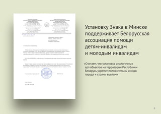 «Считаем, что установка аналогичных
арт-объектов на территории Республики
Беларусь укрепит положительны имидж
города и страны вцелом»
8
Установку Знака в Минске
поддерживает Белорусская
ассоциация помощи
детям-инвалидам
и молодым инвалидам
 