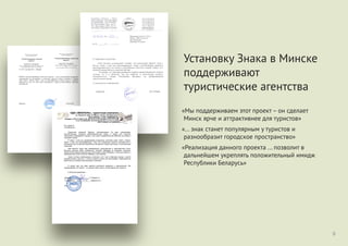 «Мы поддерживаем этот проект – он сделает
Минск ярче и аттрактивнее для туристов»
«... знак станет популярным у туристов и
разнообразит городское пространство»
«Реализация данного проекта ... позволит в
дальнейшем укреплять положительный имидж
Республики Беларусь»
9
Установку Знака в Минске
поддерживают
туристические агентства
Прыватнае навукова-вытворчае
ўнітарнае прадпрыемства
"Аўтаматызаваныя тэхналогіі
турызму"
р/р 3012010223003 у ЗАО «БСБ Банк»,
РКЦ №1, код 175, УНП 190855081
220007, Рэспубліка Беларусь, г.Мінск, вул. Суражская, 10/21
e-mail: info@sanatorii.by, факс (+37517) 394-59-09
Частное научно-производственное
унитарное предприятие
"Автоматизированные технологии
туризма"
р/с 3012010223003 у ЗАО «БСБ Банк»,
РКЦ №1, код 175, УНП 190855081
220007, Республика Беларусь, г.Минск, ул. Суражская,
10/21
e-mail: info@sanatorii.by, факс (+37517) 394-59-09
От «07» Сентября 2015 г. №97103
ЧНПУП "Автоматизированные технологии туризма" - один из крупнейший белорусских
туроператоров по внутреннему и въездному туризму, считает установку в Минске
знака «Знак у Мiнску, побач з якім усе фатаграфуюцца» нужной городу и выражает
уверенность в том, что знак станет популярным у туристов и разнообразит городское
пространство.
Директор Гнедая М.В.
Республика Беларусь, г. Минск,
ООО «Колесо п у те ш е с тв и й »
3012054223001, УНП: 191621258,
ЗАО «БелСвиссБанк» РКЦ 1, код 175
П/А г, Минск индекс: 220012, а/я 114
Ю/Аг.Минскул.Инженерная 1Б каб.209
+375 29 590- 99-83
+375 29 690- 99-79
+375 29 690- 99-74
+375 29 840- 99-83
+375 17 280- 01-87
ко1ад15{огн@1и1Ьу
сайт: т м.Ьу1иг.Ьу
20)5 № ч а 3 ______ Менеджеру проекта “Знаку
М|нску, побач з як'|м усе
фатаграуюцца”.
Новикову Анатолию
На № от
О поддержке инициативы
ООО “Колесо путешествий” считает, что реализация проекта “Знак у
М|нску, побач з яюм усе фатаграфуюцца”, будет способствовать развитию
заинтересованности не только у иностранных туристов к нашей стране, но и
жителей города Минска к родным местам.
Полагаем, что реализация данного проекта целесообразна не только в
столице, но и в регионах, так как позволит в дальнейшем укрепить
положительный имидж Республики Беларусь на международном
туристическом рынке.
С наилучшими пожеланиями.
!"! «#$%&!'(», )*+,-)-./0 .123/4,0
*5. '64,4/ 9, 17,- 10, 8,4-. (26)+1 «!.)09+:-./0»)
www.viapol.by ; e-mail: info@viapol.by
;65/7/.- (+375 17) 289 15 39, 226 15 76, (+375 29) 689 15 39, 779 15 39
</-=6) 3012000003200, !%! %>? ?65/+*-9/4., 7-5 510, .1@ 603;
!A&! 14526846, BCC 100038590
!"#. 09/09-15
$% 09.09.2015 &.
'()*"%"+,- +$./,0*- 1*,/$23 4,*0%5)5"$6,0, 6$ 6"5# *0*7*,%*6,#,
"/$"$8"%6(9:*# "$4;,0*9 ;$8)$<52,%5230$= ")5;> 6 &$)$;5 ;2- %()*"%$6,
/$6>?50*9 (40,6,5.$"%* &$)$;,, 6 %$. @*"25 /$")5;"%6$. ,)%-$8A5+%$6 0, (2*7,# *
/2$:,;-# &$)$;,.
1 "6-4* " B%*. .> /$;;5)<*6,5. *0*7*,%*6( ("%,0$6+* 40,+, «C0,+ ( Di0"+(,
/$8,@ 4 -+E. ("5 F,%,&),F(977,». G,. B%, *0*7*,%*6, +,<5%"- $)*&*0,230$= *
6$4.$<0$= ;2- (2(@?50*- 6*4(,230$&$ 6$"/)*-%*- &$)$;, .5"%0>.* * *0$"%),00>.*
%()*"%,.*.
G,. 6*;*%"- %,+$= 40,+ ;*4,=05)"+*., 6>/$20500>. 6 0,7*$0,230$. "%*25.
1>"$+$5 +,@5"%6$ ),8$% 40,.50*%$&$ H)%5.*- I585;56, 05 6>4>6,5% "$.050*=,
$;0,+$ 8$255 65)0>. +,4,2$"3 8> *"/$234$6,%3 *;59 I585;56,, , ",. 40,+ ";52,%3 6
0,7*$0,230$. "%*25 (6 J$""** I585;56, ( 0," K5"25)).
',+<5 "@*%,5. 05$8#$;*.>. ("%,0$6*%3 B%$% 40,+ 6 15)#05. &$)$;5, 6 .5"%5
"$")5;$%$@50*- %()*"%$6, " (@5%$. #$)$?5&$ F$0, ;2- F$%$&),F*=. L)5;2$<500>5
1,.* .5"%, ("%,0$6+* 40,+* 6>4>6,9% "$.050*-.
1 752$. 0,. B%, *;5- +,<5%"- ;$"%$=0$= 60*.,0*- * $)*&*0,230$=. D>
/$;;5)<*6,5. B%$% /)$5+% – $0 ";52,5% D*0"+ -)@5 * ,%%),+%*6055 ;2- %()*"%$6.
M 8$23?*. (6,<50*5. –
!
 