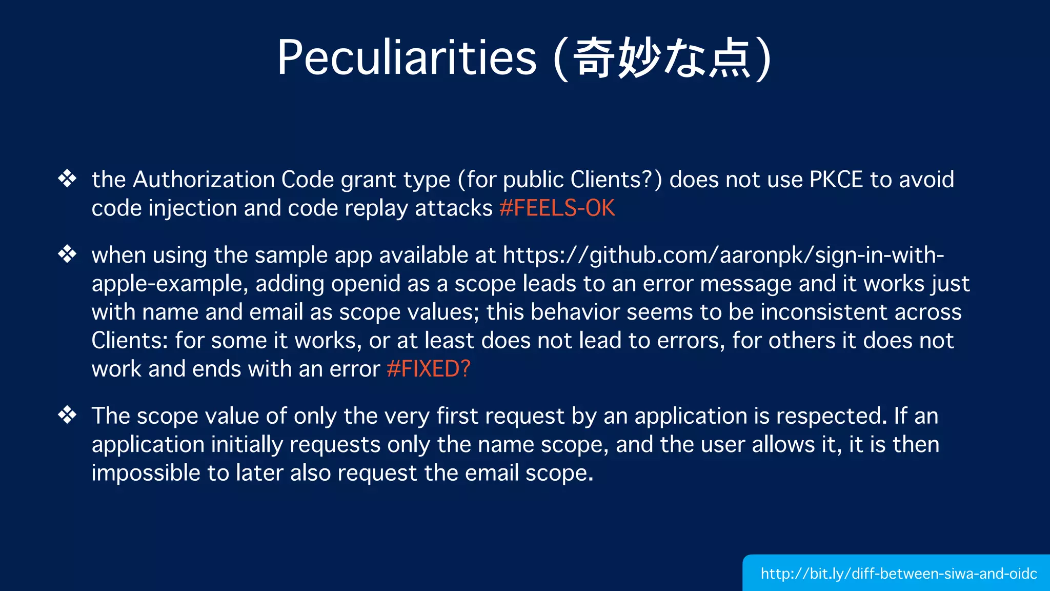 Peculiarities (奇妙な点)
❖ the Authorization Code grant type (for public Clients?) does not use PKCE to avoid
code injection and code replay attacks #FEELS-OK
❖ when using the sample app available at https://github.com/aaronpk/sign-in-with-
apple-example, adding openid as a scope leads to an error message and it works just
with name and email as scope values; this behavior seems to be inconsistent across
Clients: for some it works, or at least does not lead to errors, for others it does not
work and ends with an error #FIXED?
❖ The scope value of only the very first request by an application is respected. If an
application initially requests only the name scope, and the user allows it, it is then
impossible to later also request the email scope.
http://bit.ly/diff-between-siwa-and-oidc
 
