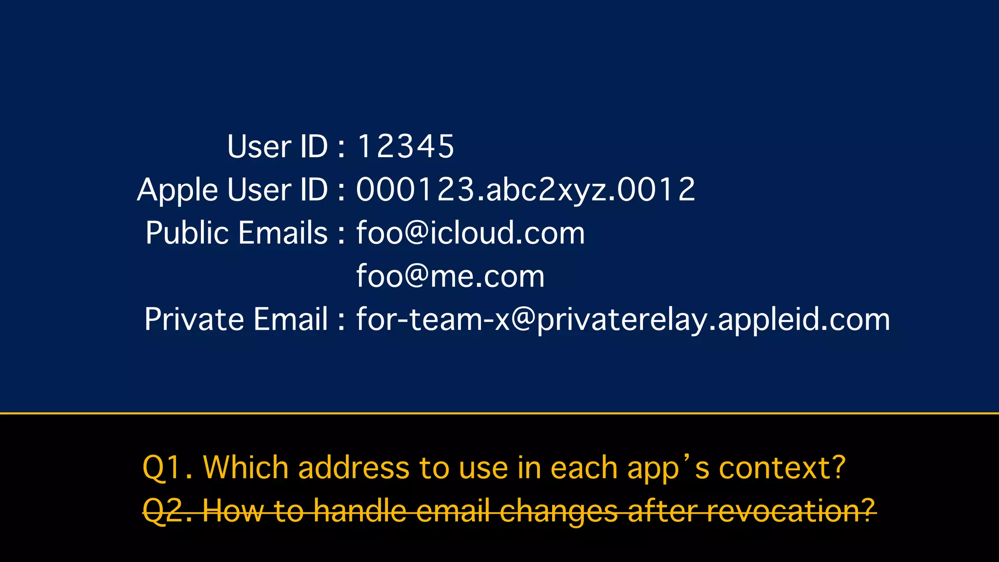 User ID :
Apple User ID :
Public Emails :
Private Email :
12345
000123.abc2xyz.0012
foo@icloud.com
foo@me.com
for-team-x@privaterelay.appleid.com
Q1. Which address to use in each app’s context?
Q2. How to handle email changes after revocation?
 