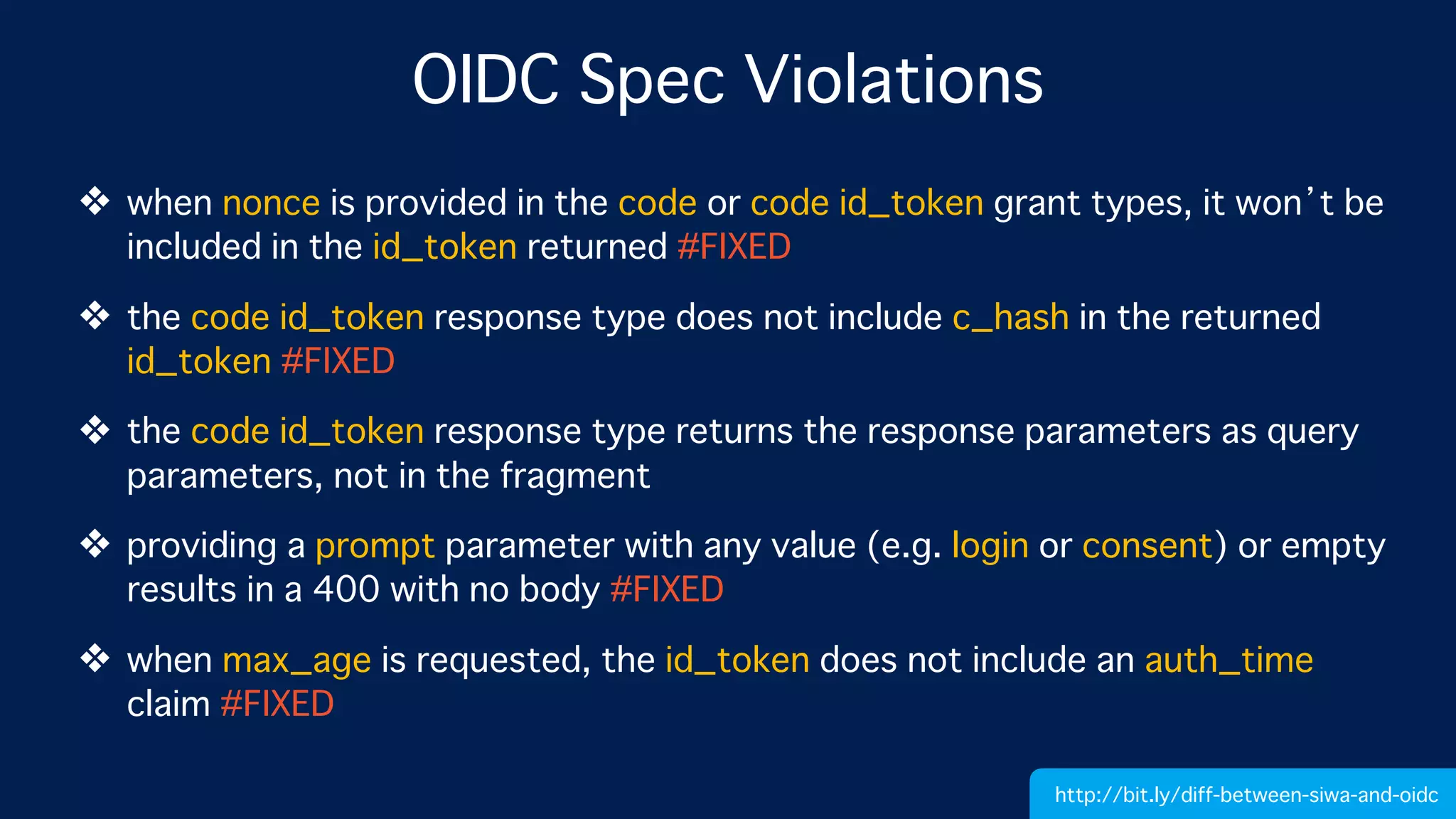 OIDC Spec Violations
❖ when nonce is provided in the code or code id_token grant types, it won’t be
included in the id_token returned #FIXED
❖ the code id_token response type does not include c_hash in the returned
id_token #FIXED
❖ the code id_token response type returns the response parameters as query
parameters, not in the fragment
❖ providing a prompt parameter with any value (e.g. login or consent) or empty
results in a 400 with no body #FIXED
❖ when max_age is requested, the id_token does not include an auth_time
claim #FIXED
http://bit.ly/diff-between-siwa-and-oidc
 