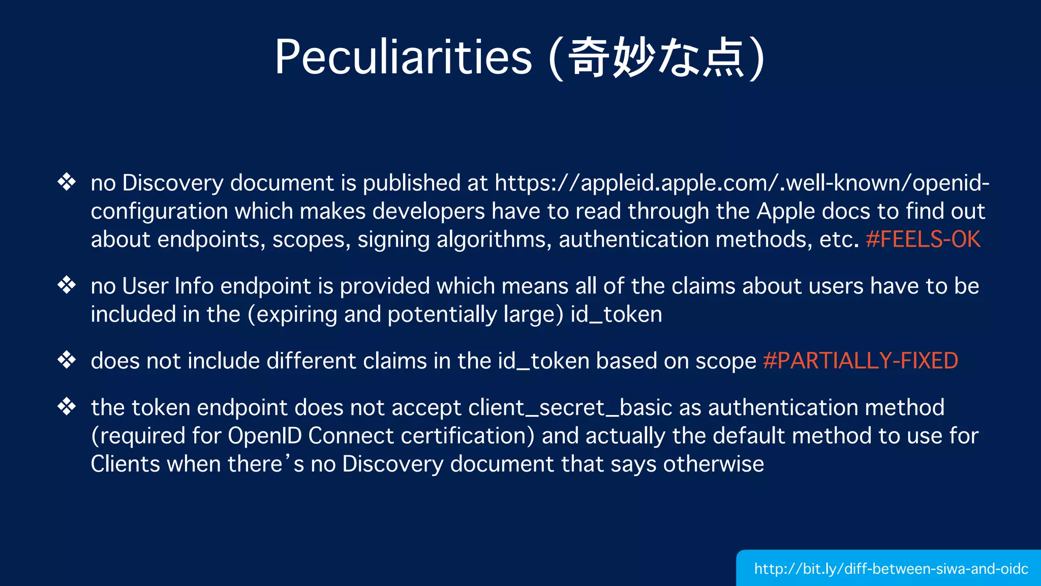 Peculiarities (奇妙な点)
❖ no Discovery document is published at https://appleid.apple.com/.well-known/openid-
configuration which makes developers have to read through the Apple docs to find out
about endpoints, scopes, signing algorithms, authentication methods, etc. #FEELS-OK
❖ no User Info endpoint is provided which means all of the claims about users have to be
included in the (expiring and potentially large) id_token
❖ does not include different claims in the id_token based on scope #PARTIALLY-FIXED
❖ the token endpoint does not accept client_secret_basic as authentication method
(required for OpenID Connect certification) and actually the default method to use for
Clients when there’s no Discovery document that says otherwise
http://bit.ly/diff-between-siwa-and-oidc
 