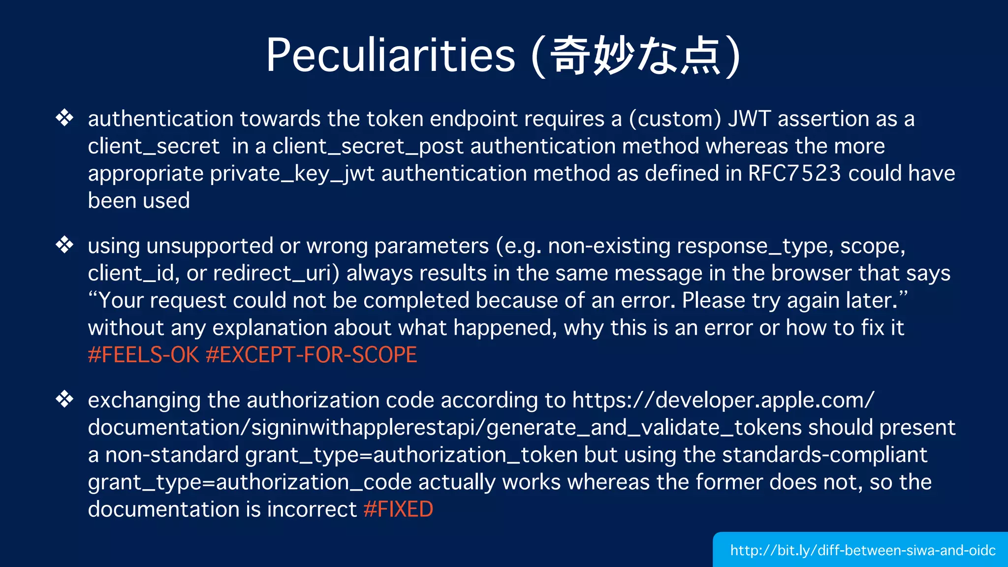 Peculiarities (奇妙な点)
❖ authentication towards the token endpoint requires a (custom) JWT assertion as a
client_secret in a client_secret_post authentication method whereas the more
appropriate private_key_jwt authentication method as defined in RFC7523 could have
been used
❖ using unsupported or wrong parameters (e.g. non-existing response_type, scope,
client_id, or redirect_uri) always results in the same message in the browser that says
“Your request could not be completed because of an error. Please try again later.”
without any explanation about what happened, why this is an error or how to fix it
#FEELS-OK #EXCEPT-FOR-SCOPE
❖ exchanging the authorization code according to https://developer.apple.com/
documentation/signinwithapplerestapi/generate_and_validate_tokens should present
a non-standard grant_type=authorization_token but using the standards-compliant
grant_type=authorization_code actually works whereas the former does not, so the
documentation is incorrect #FIXED
http://bit.ly/diff-between-siwa-and-oidc
 