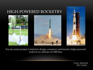 HIGH-POWERED ROCKETRY
For my senior project, I intend to design, construct, and launch a high-powered
rocket to an altitude of 5,280 feet.
Cody J. Blackwell
Mrs. Corbett
 