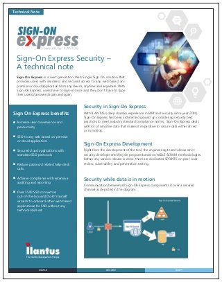 Technical Note

Sign-On Express Security –
A technical note
Sign-On Express is a next generation Web Single Sign On solution that
provides users with seamless and secured access to any web based onpremise or cloud application from any device, anytime and anywhere. With
Sign-On Express, users have to sign-in once and they don’t have to type
their userid/password again and again.

Security in Sign-On Express
Sign On Express beneﬁts
Increase user convenience and
productivity
SSO to any web based on-premise
or cloud application.
Secured cloud applications with
standard SSO protocols
Reduce password related help-desk
calls
Achieve compliance with extensive
auditing and reporting
Over 1500 SSO connectors
out-of-the-box and Do-It-Yourself
wizards to onboard other web based
applications for SSO without any
technical skill-set

SIMPLE

With ILANTUS’s deep domain experience in IAM and security since year 2000,
Sign-On Express has been architected ground up considering security best
practices to meet industry standard compliance norms. Sign-On Express deals
with lot of sensitive data that makes it imperative to secure data either at rest
or in motion.

Sign-On Express Development
Right from the development of the tool, the engineering team follows strict
security development lifecycle program based on AGILE SCRUM methodologies.
Before any version release is done, there are dedicated SPRINTS on peer code
review, vulnerability and penetration testing.

Security while data is in motion
Communication between all Sign-On Express components is over a secured
channel as depicted in the diagram.

SECURE

SWIFT

 