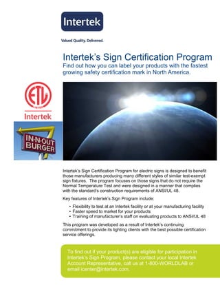 Intertek’s Sign Certification Program
Find out how you can label your products with the fastest
growing safety certification mark in North America.




Intertek’s Sign Certification Program for electric signs is designed to benefit
those manufacturers producing many different styles of similar test-exempt
sign fixtures. The program focuses on those signs that do not require the
Normal Temperature Test and were designed in a manner that complies
with the standard’s construction requirements of ANSI/UL 48.
Key features of Intertek’s Sign Program include:
   • Flexibility to test at an Intertek facility or at your manufacturing facility
   • Faster speed to market for your products
   • Training of manufacturer’s staff on evaluating products to ANSI/UL 48
This program was developed as a result of Intertek’s continuing
commitment to provide its lighting clients with the best possible certification
service offerings.



  To find out if your product(s) are eligible for participation in
  Intertek’s Sign Program, please contact your local Intertek
  Account Representative, call us at 1-800-WORLDLAB or
  email icenter@intertek.com.
 