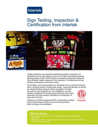 Sign Testing, Inspection &
Certification from Intertek




Intertek maintains vast experience performing testing, inspection and
certification for the sign industry, and our ETL Mark is the fastest growing
electrical safety mark in North America; accepted by Electrical Inspectors,
Code Officials, Health Inspectors, Fire Inspectors, Fire Marshals and key
industry associations across the country.
For decades, we’ve been building our reputation and our brand among key
AHJs, including those in Florida, New Jersey, Texas and Nevada, to ensure
our clients that their products will be accepted in the field.
We perform sign inspection for new installations, provide
baseline inspections for existing signs that have never been
inspected, and help create a schedule for re-inspection of
signs down the line.
Intertek is an OSHA-recognized NRTL and therefore entitled
by the Federal Government to test and certify products
within its scope of accreditation.




   Did You Know…
   - Most existing signs have never been inspected or tested by certified
     personnel?.
   - Approximately 65% of signs inspected have quality and/or fabrication issues
     requiring re-work or repair?
 
