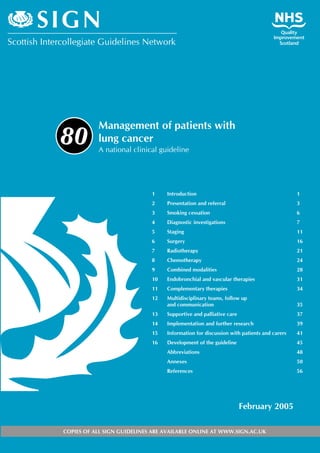 Management of patients with
lung cancer
A national clinical guideline
1 Introduction 1
2 Presentation and referral 3
3 Smoking cessation 6
4 Diagnostic investigations 7
5 Staging 11
6 Surgery 16
7 Radiotherapy 21
8 Chemotherapy 24
9 Combined modalities 28
10 Endobronchial and vascular therapies 31
11 Complementary therapies 34
12 Multidisciplinary teams, follow up
and communication 35
13 Supportive and palliative care 37
14 Implementation and further research 39
15 Information for discussion with patients and carers 41
16 Development of the guideline 45
Abbreviations 48
Annexes 50
References 56
February 2005
80
COPIES OF ALL SIGN GUIDELINES ARE AVAILABLE ONLINE AT WWW.SIGN.AC.UK
�������������������������������������������
����
 