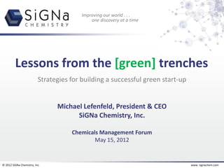 Improving our world . . .
                                             one discovery at a time




         Lessons from the [green] trenches
                          Strategies for building a successful green start-up


                                Michael Lefenfeld, President & CEO
                                      SiGNa Chemistry, Inc.

                                     Chemicals Management Forum
                                             May 15, 2012


© 2012 SiGNa Chemistry, Inc.                                                    www. signachem.com
 