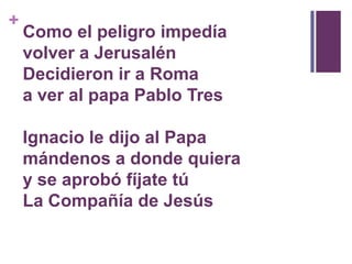 Como el peligro impedíavolver a JerusalénDecidieron ir a Romaa ver al papa Pablo Tres Ignacio le dijo al Papamándenos a donde quieray se aprobó fíjate túLa Compañía de Jesús