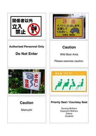 !
!
!
!
!
!
!
!
!
!
!
!
!
!
!
!
!
!
!
!
!
!
!
!
!
!
!
!
!
!
!
!
!
!
!
!
!
!
!
!
!
!
!
!
!
!
Authorized Personnel Only"
!
Do Not Enter
!
Caution"
 
Wild Boar Area!
!
Please exercise caution.
!
!
Caution"
 
Mamushi
!
!
Priority Seat / Courtesy Seat"
!
Nursing Mothers 
Expectant Mothers!
Elderly!
Disabled
 