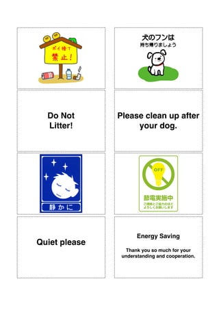 !
!
!
!
!
!
!
!
!
!
!
!
!
!
!
!
!
!
!
!
!
!
!
!
!
!
!
!
!
!
!
!
!
!
!
!
!
!
!
!
!
!
!
!
!
!
!
!
Do Not!
Litter!
!
!
Energy Saving!
!
Thank you so much for your
understanding and cooperation.
!
!
Quiet please
!
!
Please clean up after
your dog.!
 