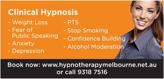 Clinical Hypnosis
- Weight Loss
- Fear of
Public Speaking
- Anxiety
- Depression
- PTS
- Stop Smoking
- Confidence Building
- Alcohol Moderation
Book now: www.hypnotherapymelbourne.net.au
or call 9318 7516
 