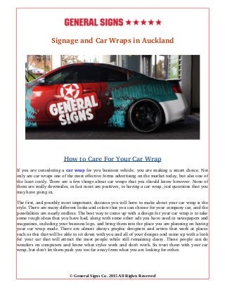 Signage and Car Wraps in Auckland
How to Care For Your Car Wrap
If you are considering a car wrap for you business vehicle, you are making a smart choice. Not
only are car wraps one of the most effective forms advertising on the market today, but also one of
the least costly. There are a few things about car wraps that you should know however. None of
them are really downsides, in fact most are positives, to having a car wrap, just questions that you
may have going in.
The first, and possibly most important, decision you will have to make about your car wrap is the
style. There are many different looks and colors that you can choose for your company car, and the
possibilities are nearly endless. The best way to come up with a design for your car wrap is to take
some rough ideas that you have had, along with some other ads you have used in newspapers and
magazines, including your business logo, and bring them into the place you are planning on having
your car wrap made. There are almost always graphic designers and artists that work at places
such as this that will be able to sit down with you and all of your designs and come up with a look
for your car that will attract the most people while still remaining classy. These people can do
wonders on computers and know what styles work and don't work. So trust them with your car
wrap, but don't let them push you too far away from what you are looking for either.
© General Signs Co. 2015 All Rights Reserved
 