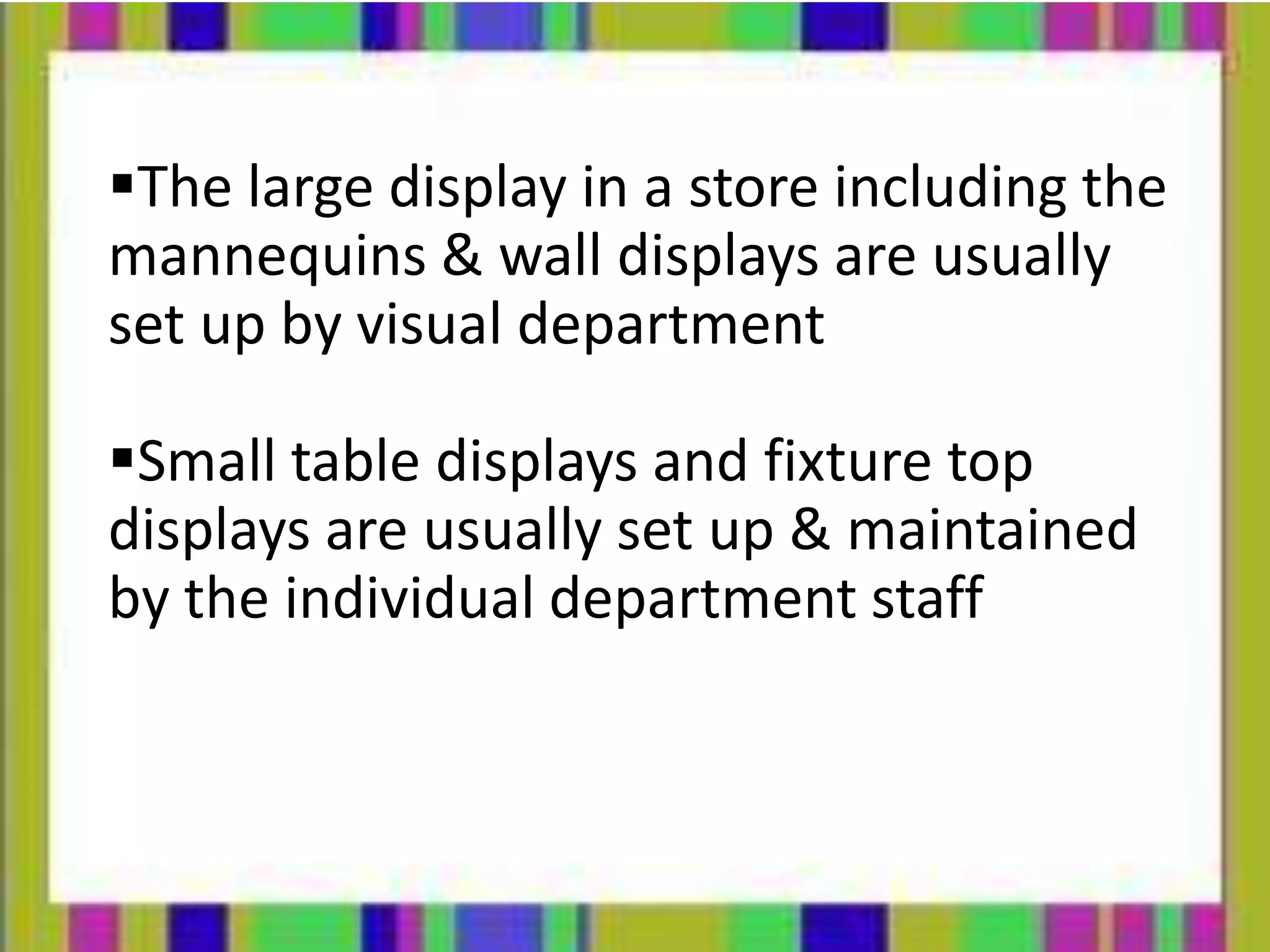 The large display in a store including the
mannequins & wall displays are usually
set up by visual department
Small table displays and fixture top
displays are usually set up & maintained
by the individual department staff
 