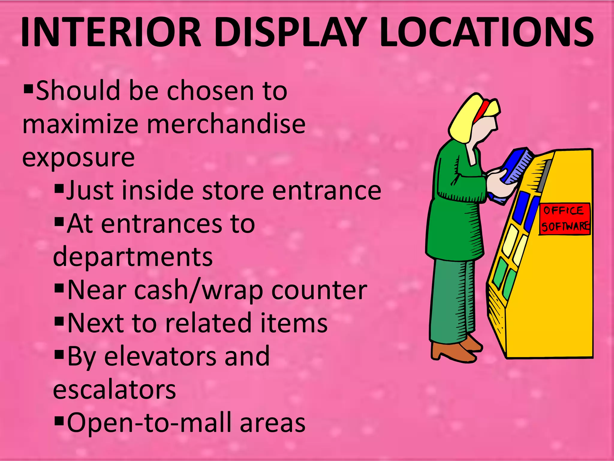 Should be chosen to
maximize merchandise
exposure
Just inside store entrance
At entrances to
departments
Near cash/wrap counter
Next to related items
By elevators and
escalators
Open-to-mall areas
INTERIOR DISPLAY LOCATIONS
 
