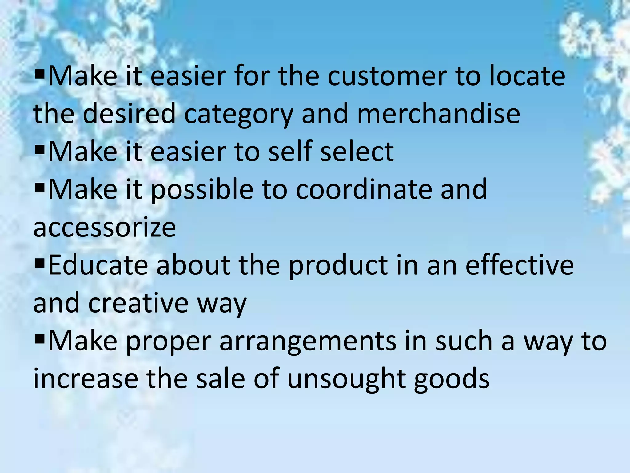 Make it easier for the customer to locate
the desired category and merchandise
Make it easier to self select
Make it possible to coordinate and
accessorize
Educate about the product in an effective
and creative way
Make proper arrangements in such a way to
increase the sale of unsought goods
 