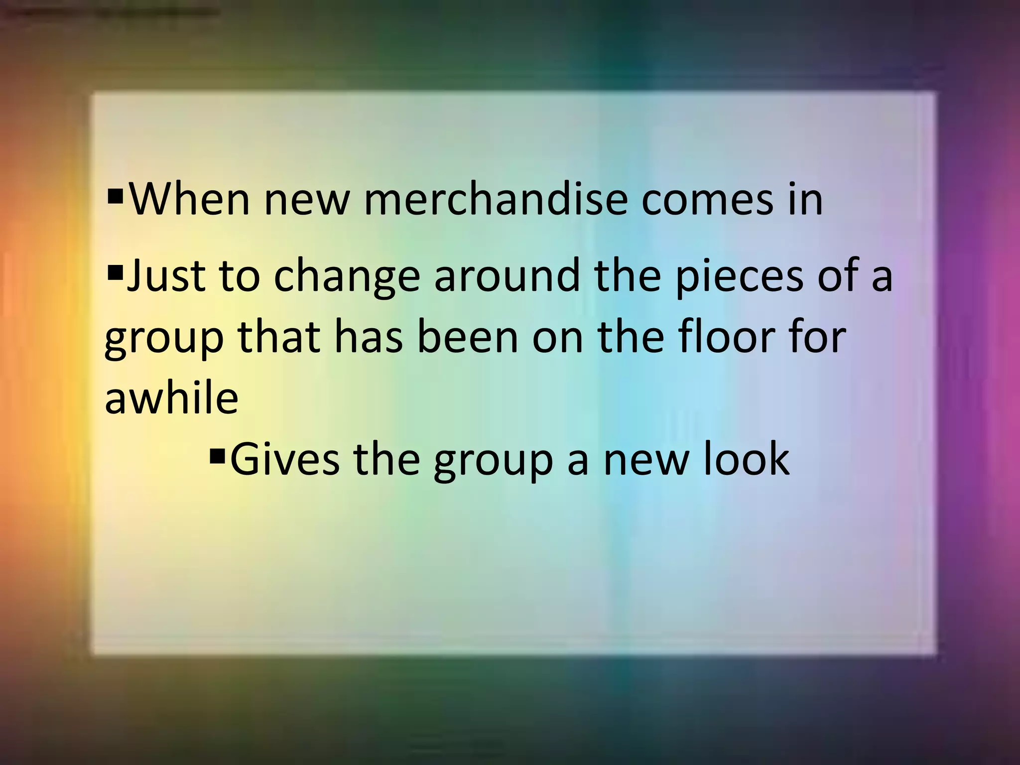 When new merchandise comes in
Just to change around the pieces of a
group that has been on the floor for
awhile
Gives the group a new look
 