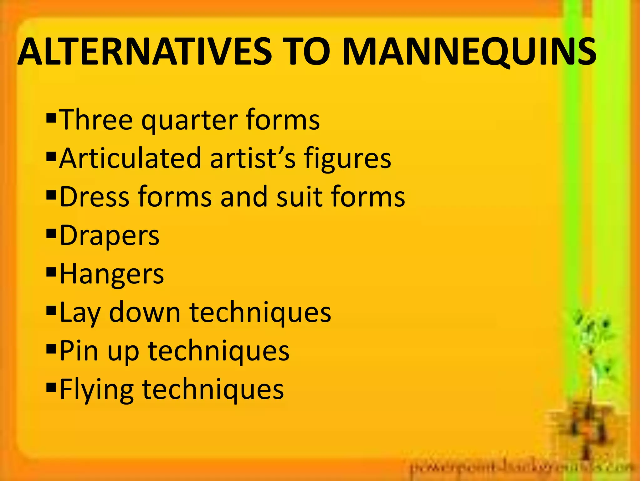 ALTERNATIVES TO MANNEQUINS
Three quarter forms
Articulated artist’s figures
Dress forms and suit forms
Drapers
Hangers
Lay down techniques
Pin up techniques
Flying techniques
 