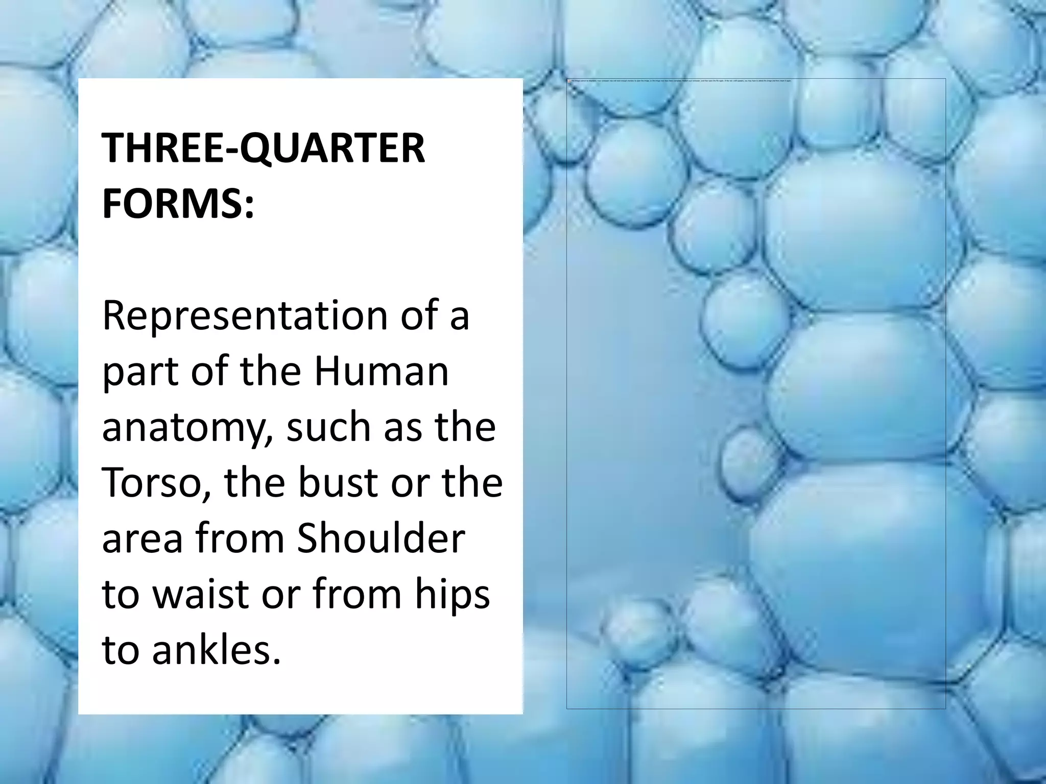 THREE-QUARTER
FORMS:
Representation of a
part of the Human
anatomy, such as the
Torso, the bust or the
area from Shoulder
to waist or from hips
to ankles.
 