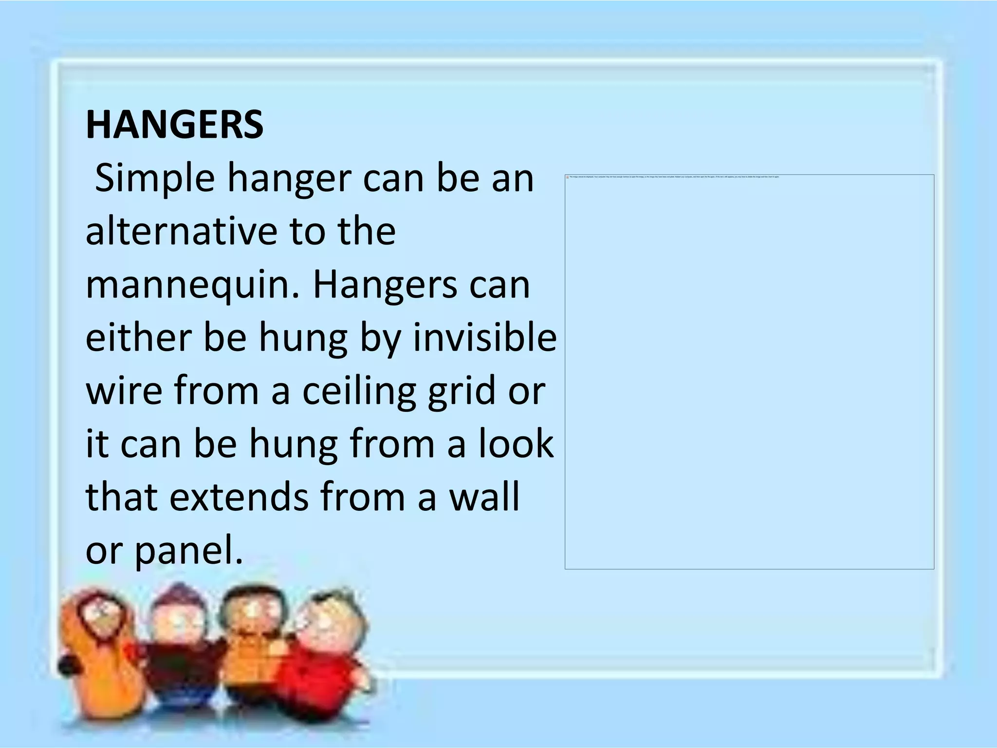 HANGERS
Simple hanger can be an
alternative to the
mannequin. Hangers can
either be hung by invisible
wire from a ceiling grid or
it can be hung from a look
that extends from a wall
or panel.
 