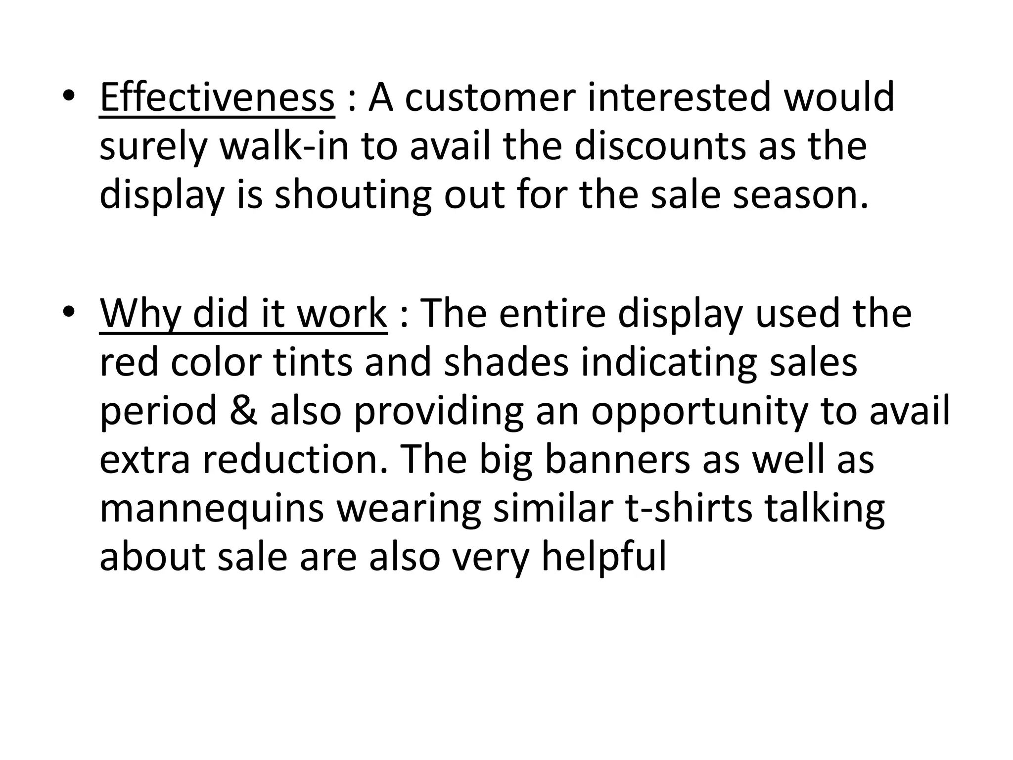• Effectiveness : A customer interested would
surely walk-in to avail the discounts as the
display is shouting out for the sale season.
• Why did it work : The entire display used the
red color tints and shades indicating sales
period & also providing an opportunity to avail
extra reduction. The big banners as well as
mannequins wearing similar t-shirts talking
about sale are also very helpful
 