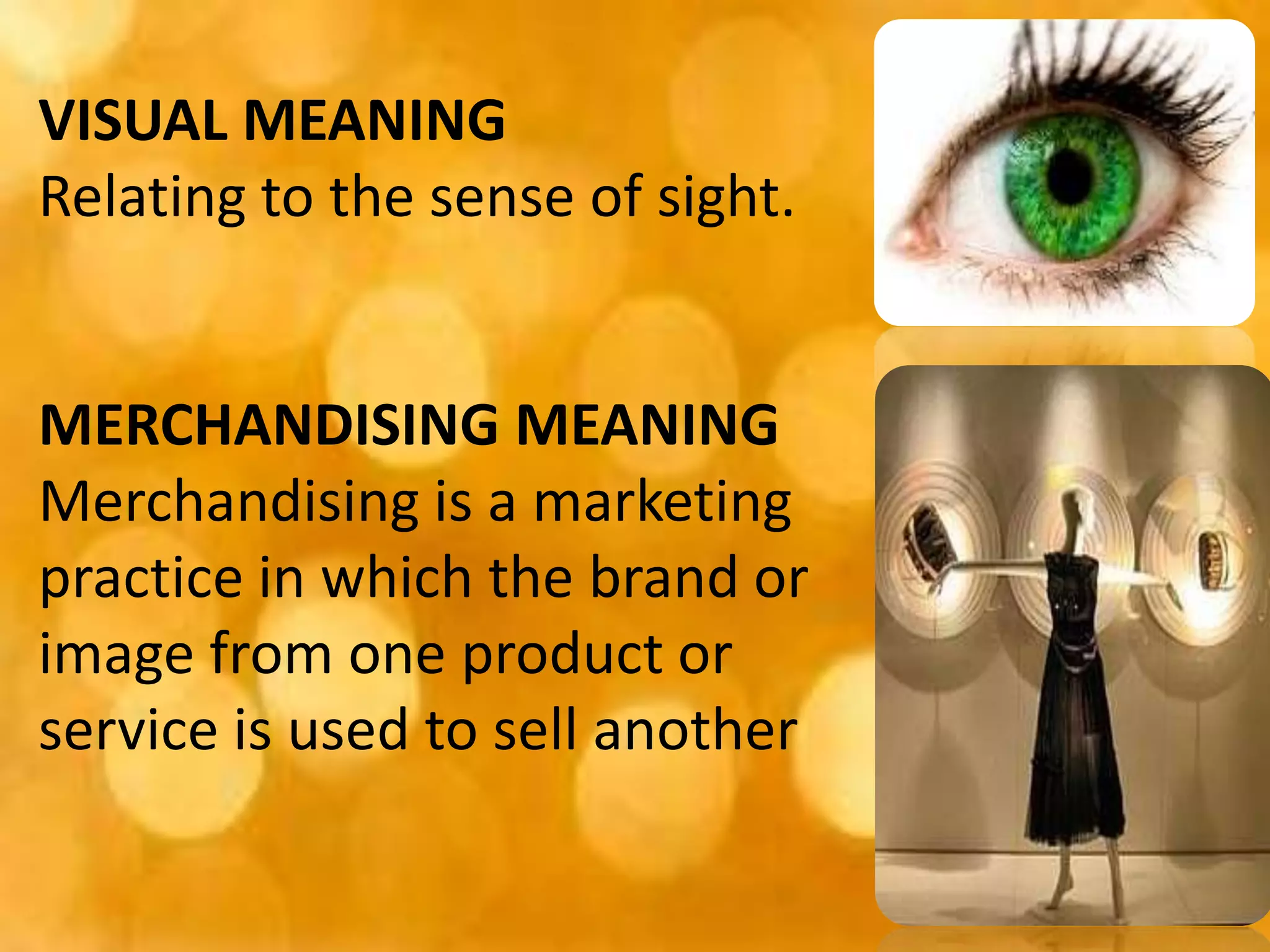 VISUAL MEANING
Relating to the sense of sight.
MERCHANDISING MEANING
Merchandising is a marketing
practice in which the brand or
image from one product or
service is used to sell another
 