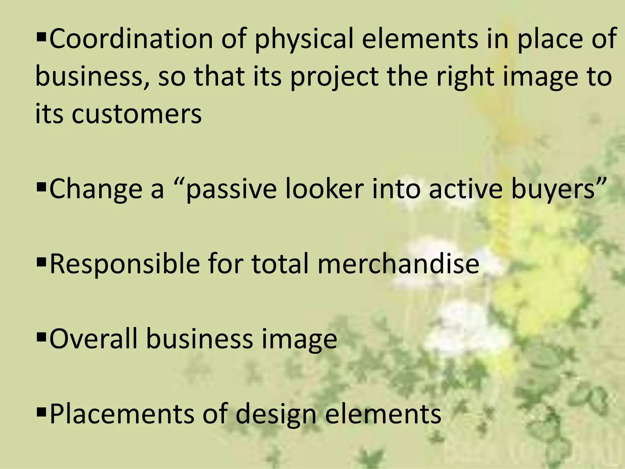 Coordination of physical elements in place of
business, so that its project the right image to
its customers
Change a “passive looker into active buyers”
Responsible for total merchandise
Overall business image
Placements of design elements
 