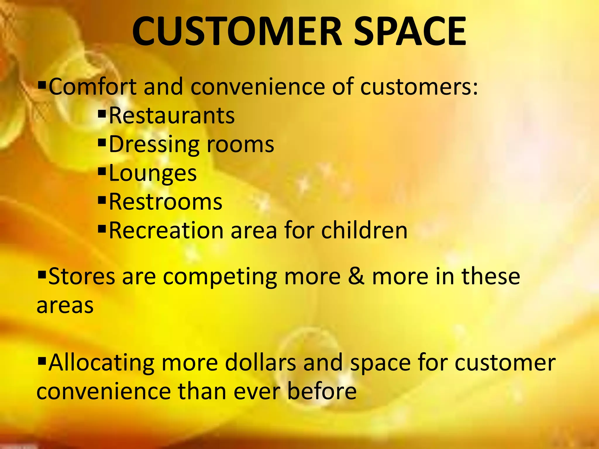 CUSTOMER SPACE
Comfort and convenience of customers:
Restaurants
Dressing rooms
Lounges
Restrooms
Recreation area for children
Stores are competing more & more in these
areas
Allocating more dollars and space for customer
convenience than ever before
 
