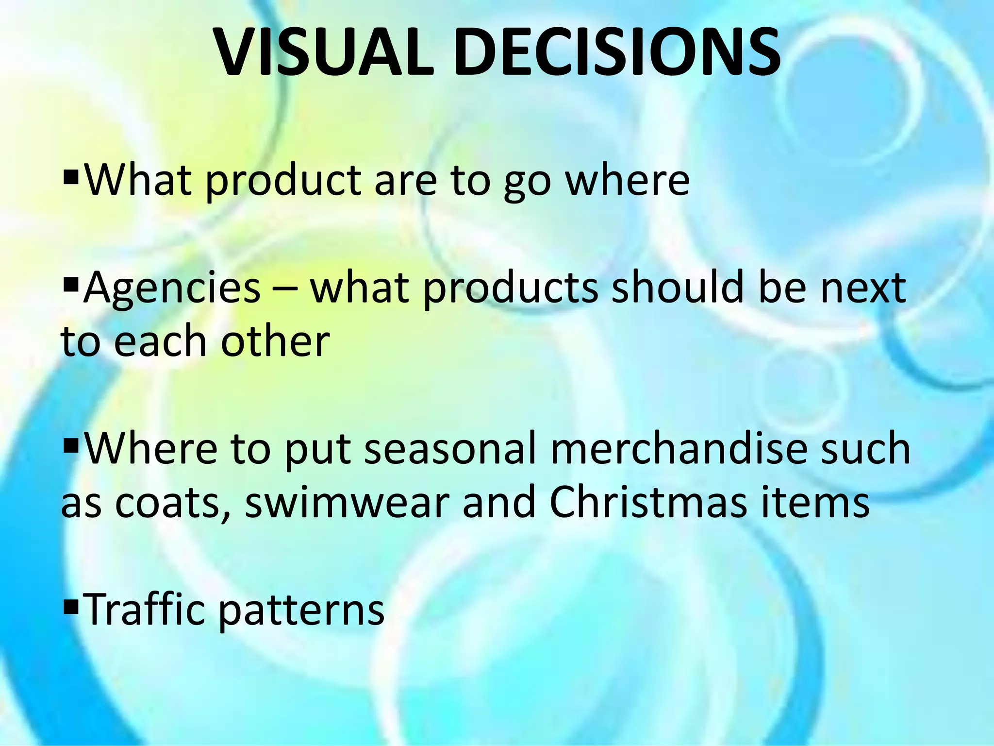 What product are to go where
Agencies – what products should be next
to each other
Where to put seasonal merchandise such
as coats, swimwear and Christmas items
Traffic patterns
VISUAL DECISIONS
 