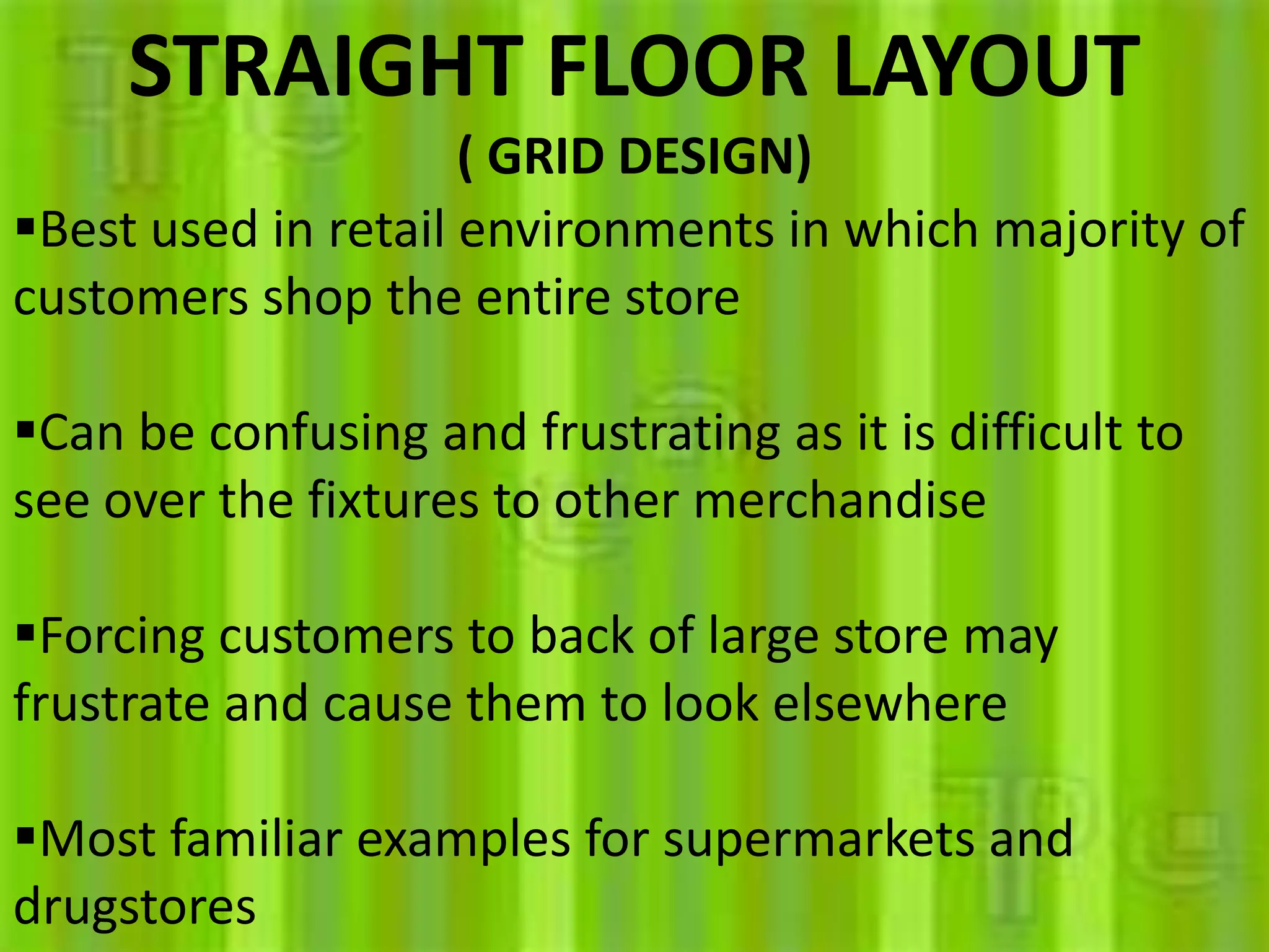 STRAIGHT FLOOR LAYOUT
( GRID DESIGN)
Best used in retail environments in which majority of
customers shop the entire store
Can be confusing and frustrating as it is difficult to
see over the fixtures to other merchandise
Forcing customers to back of large store may
frustrate and cause them to look elsewhere
Most familiar examples for supermarkets and
drugstores
 