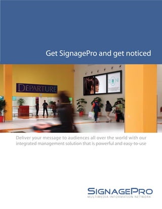 Get SignagePro and get noticed




Deliver your message to audiences all over the world with our
integrated management solution that is powerful and easy-to-use




                                  M U LT I M E D I A I N F O R M AT I O N N E T W O R K
 