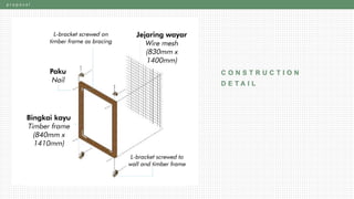 p r o p o s a l
C O N S T R U C T I O N
D E T A I LTimber frame
(1045mm x 1445mm)
Wire mesh
(1000mm x 1400mm)
L-bracket screwed to
wall and timber frame
Nail
L-bracket
screwed on
timber frame
as bracing
 
