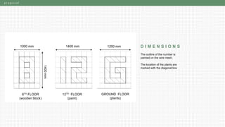 p r o p o s a l
D I M E N S I O N S1000 mm 1400 mm 1200 mm
1400mm
8TH FLOOR
(wooden block)
12TH FLOOR
(paint)
GROUND FLOOR
(plants)
The outline of the number is
painted on the wire mesh.
The location of the plants are
marked with the diagonal box
 