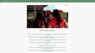 e n g a g e m e n t o n s i t e
I N T E R V I E W
Lifts do not show floor number. Residents get confused even he stayed there for a
long time
Usage of the stairs. Stairs are dirty and smelly. Many things can be found on the
stairs: mattress, bottles, etc.
Signage. Wants handmade and unique signages. Eg. the one way road signs
looks boring.
The playground looks incomplete. Should have more play structures for the
children.
Urban farming. Is ok with this idea.
As of now, the vegetable garden is taken care by the person in charge of the
refuse collection center.
Mr Zul says the community could contribute money to upkeep the garden, for
example the fertilizer.
 