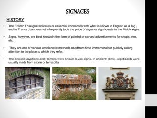 SIGNAGES
HISTORY
• The French Enseigne indicates its essential connection with what is known in English as a flag ,
and in France , banners not infrequently took the place of signs or sign boards in the Middle Ages.
• Signs, however, are best known in the form of painted or carved advertisements for shops, inns,
etc.
• They are one of various emblematic methods used from time immemorial for publicly calling
attention to the place to which they refer.
• The ancient Egyptians and Romans were known to use signs. In ancient Rome , signboards were
usually made from stone or terracotta
 