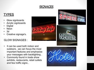 SIGNAGES
TYPES
• Glow signboards
• Acrylic signboards
• Digital
• Neon
• 3d
• Creative signage's.
GLOW SIGNAGES :
• It can be used both indoor and
outdoors , we can focus the most
important features and emphasise
your messages with backlighting .
• Commonly found in trade show
exhibits, restaurants, retail outlets
and few traffic signs .
 